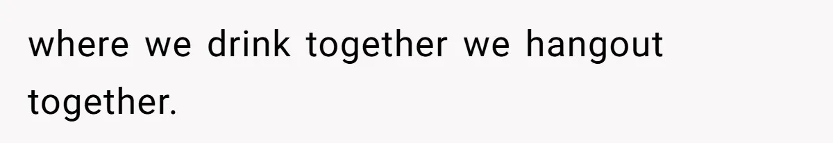 where we drink together we hangout together.