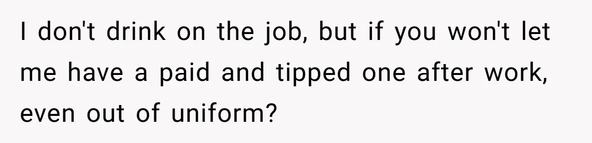 I don't drink on the job, but if you won't let me have a paid and tipped one after work, even out of uniform?