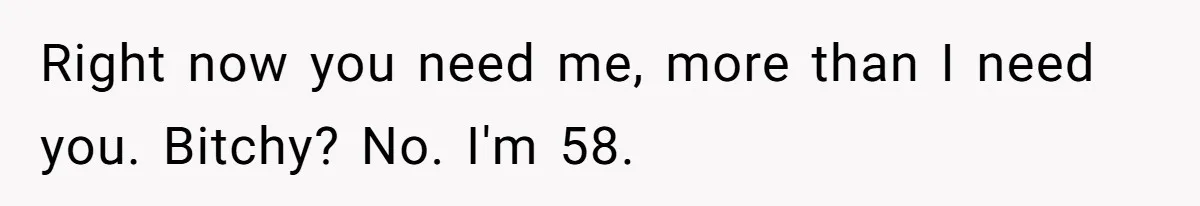 Right now you need me, more than I need you. Bitchy? No. I'm 58.
