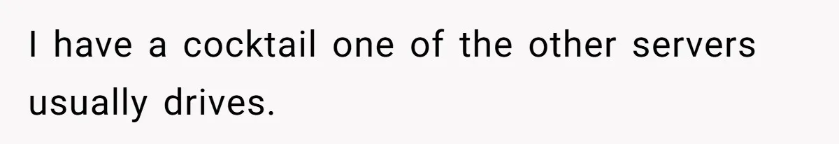 I have a cocktail one of the other servers usually drives.