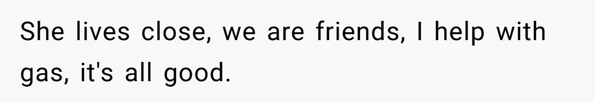 She lives close, we are friends, I help with gas, it's all good.