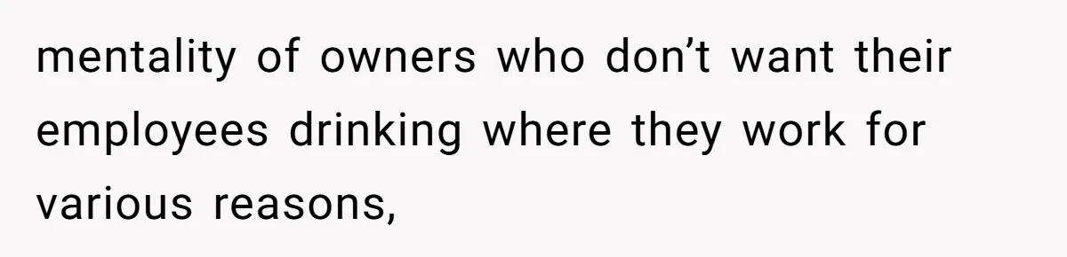 mentality of owners who don’t want their employees drinking where they work for various reasons,