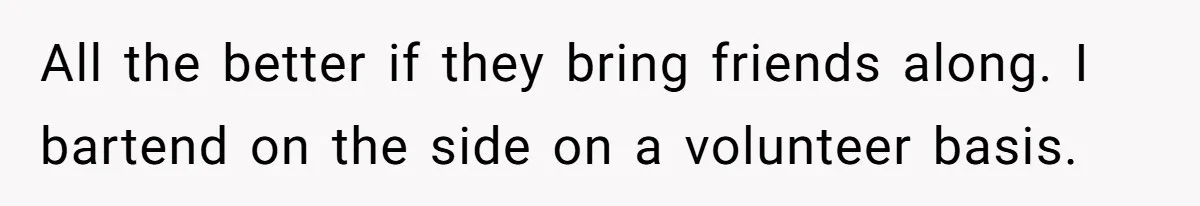 All the better if they bring friends along. I bartend on the side on a volunteer basis.