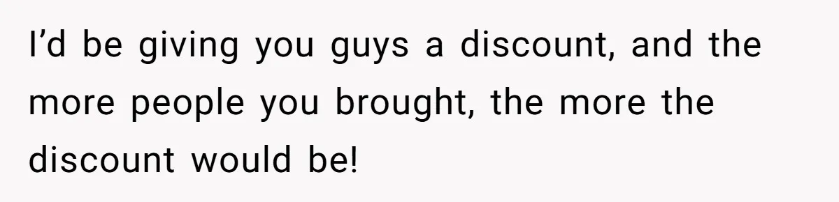 I’d be giving you guys a discount, and the more people you brought, the more the discount would be!