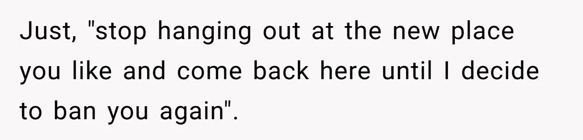 Just, "stop hanging out at the new place you like and come back here until I decide to ban you again".