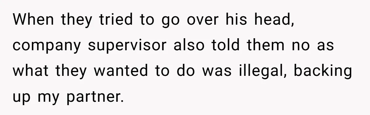 When they tried to go over his head, company supervisor also told them no as what they wanted to do was illegal, backing up my partner.