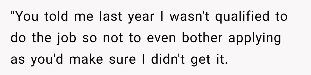 "You told me last year I wasn't qualified to do the job so not to even bother applying as you'd make sure I didn't get it.