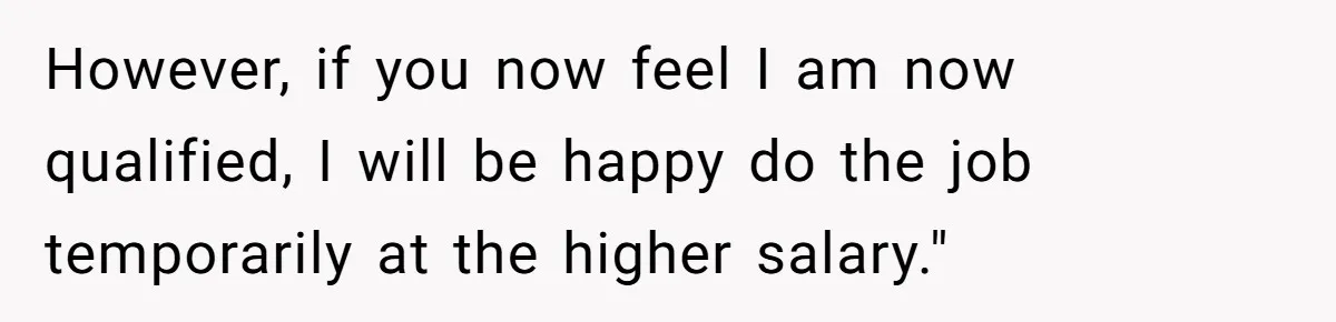 However, if you now feel I am now qualified, I will be happy do the job temporarily at the higher salary."
