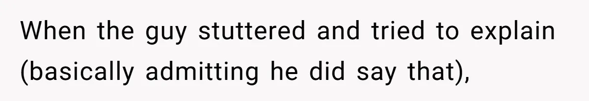When the guy stuttered and tried to explain (basically admitting he did say that),