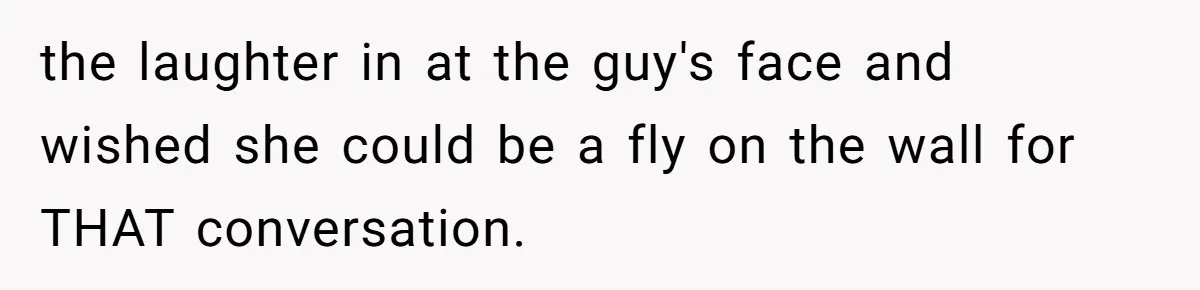 the laughter in at the guy's face and wished she could be a fly on the wall for THAT conversation.
