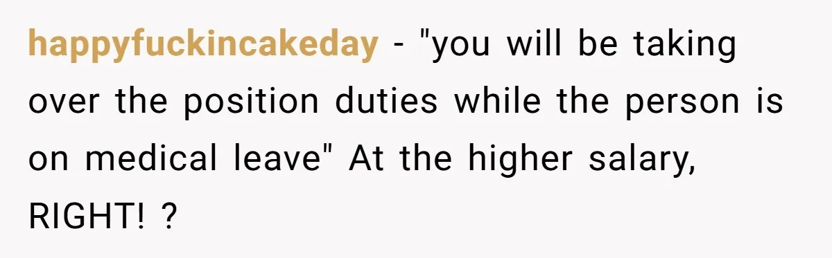 happyfuckincakeday − "you will be taking over the position duties while the person is on medical leave" At the higher salary, RIGHT! ?