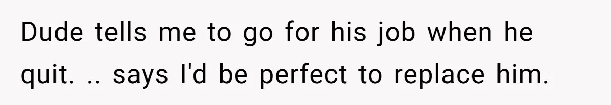 Dude tells me to go for his job when he quit. .. says I'd be perfect to replace him.