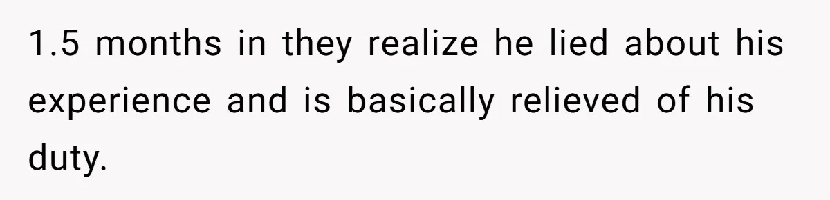 1.5 months in they realize he lied about his experience and is basically relieved of his duty.