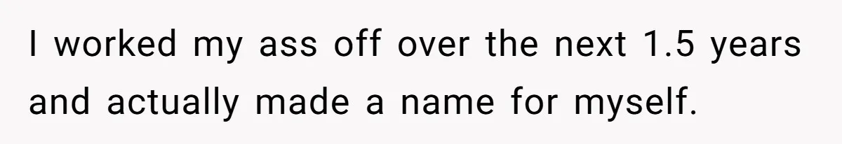 I worked my ass off over the next 1.5 years and actually made a name for myself.