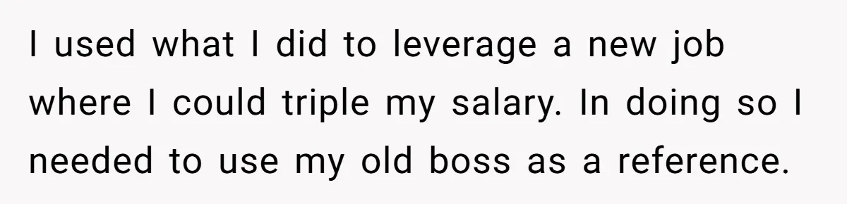 I used what I did to leverage a new job where I could triple my salary. In doing so I needed to use my old boss as a reference.