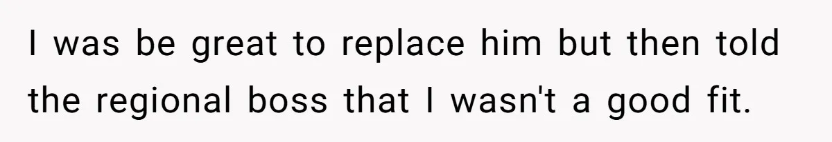 I was be great to replace him but then told the regional boss that I wasn't a good fit.