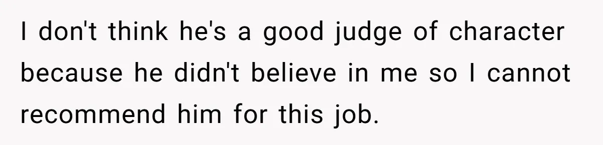 I don't think he's a good judge of character because he didn't believe in me so I cannot recommend him for this job.
