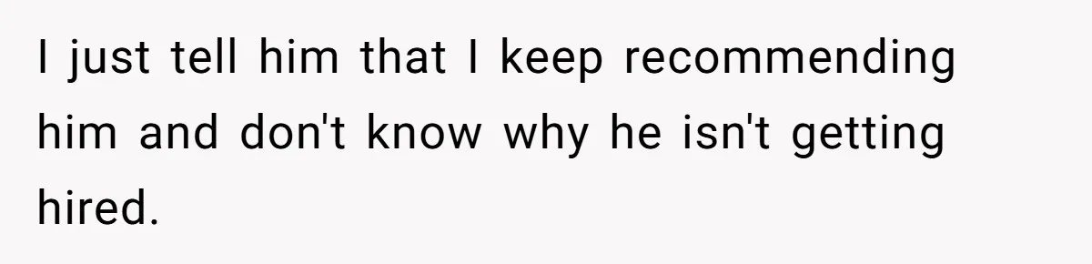 I just tell him that I keep recommending him and don't know why he isn't getting hired.