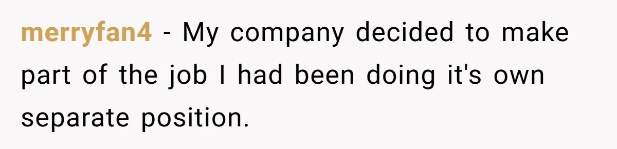merryfan4 − My company decided to make part of the job I had been doing it's own separate position.