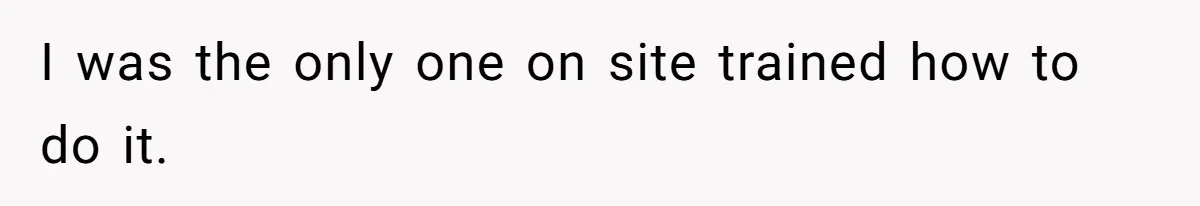 I was the only one on site trained how to do it.