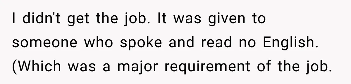 I didn't get the job. It was given to someone who spoke and read no English. (Which was a major requirement of the job.