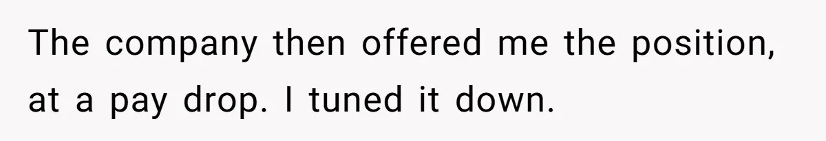 The company then offered me the position, at a pay drop. I tuned it down.