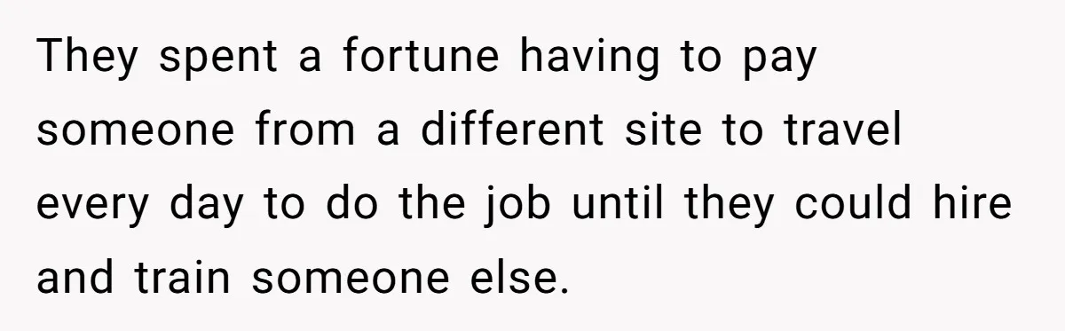 They spent a fortune having to pay someone from a different site to travel every day to do the job until they could hire and train someone else.