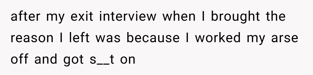 after my exit interview when I brought the reason I left was because I worked my arse off and got s__t on