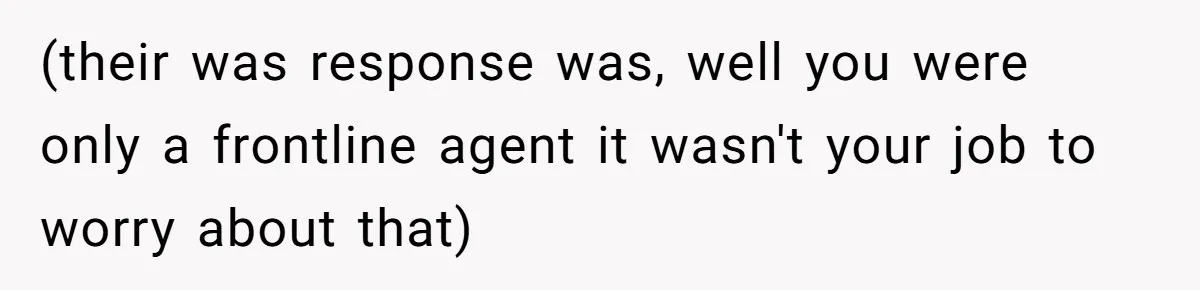 (their was response was, well you were only a frontline agent it wasn't your job to worry about that)