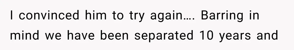 I convinced him to try again…. Barring in mind we have been separated 10 years and