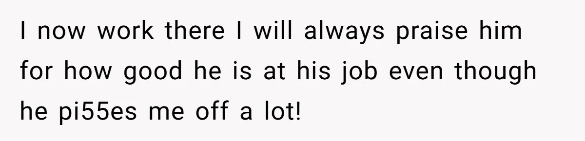 I now work there I will always praise him for how good he is at his job even though he pi55es me off a lot!