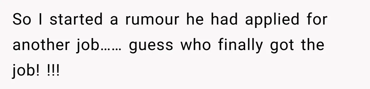 So I started a rumour he had applied for another job…… guess who finally got the job! !!!