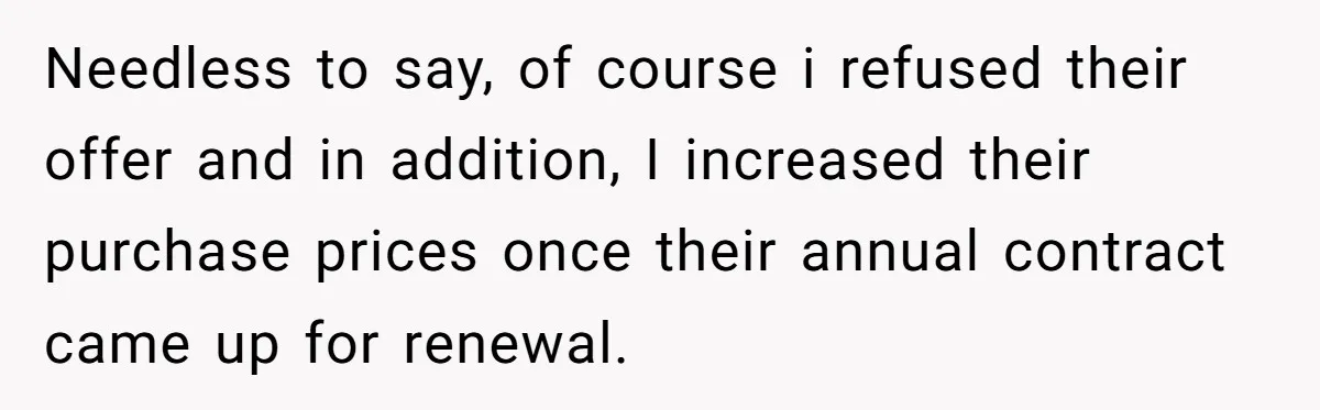 Needless to say, of course i refused their offer and in addition, I increased their purchase prices once their annual contract came up for renewal.