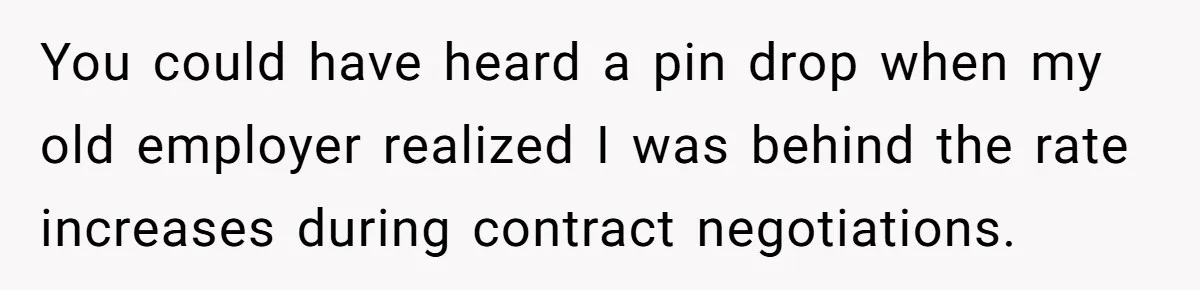 You could have heard a pin drop when my old employer realized I was behind the rate increases during contract negotiations.