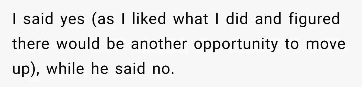 I said yes (as I liked what I did and figured there would be another opportunity to move up), while he said no.