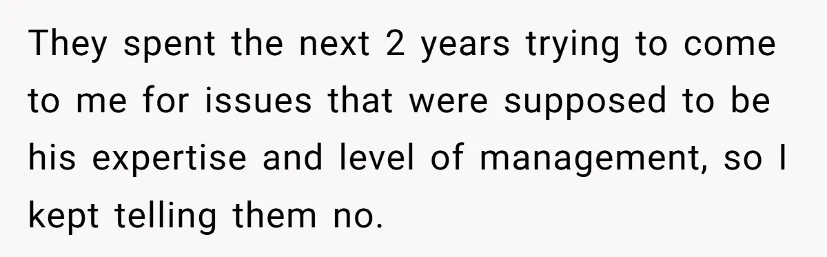 They spent the next 2 years trying to come to me for issues that were supposed to be his expertise and level of management, so I kept telling them no.