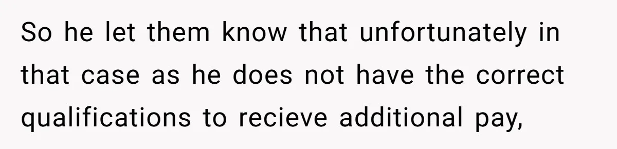So he let them know that unfortunately in that case as he does not have the correct qualifications to recieve additional pay,