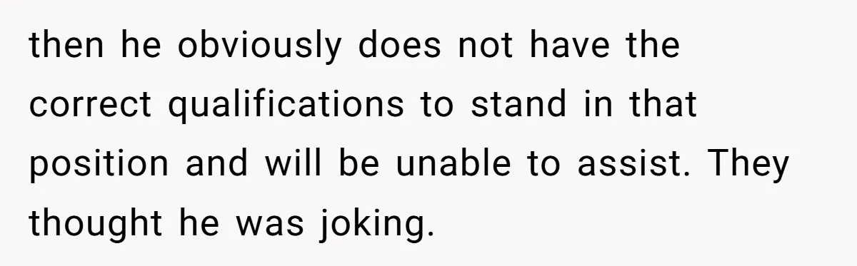 then he obviously does not have the correct qualifications to stand in that position and will be unable to assist. They thought he was joking.