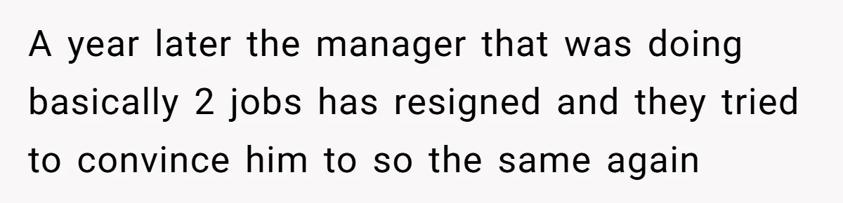 A year later the manager that was doing basically 2 jobs has resigned and they tried to convince him to so the same again