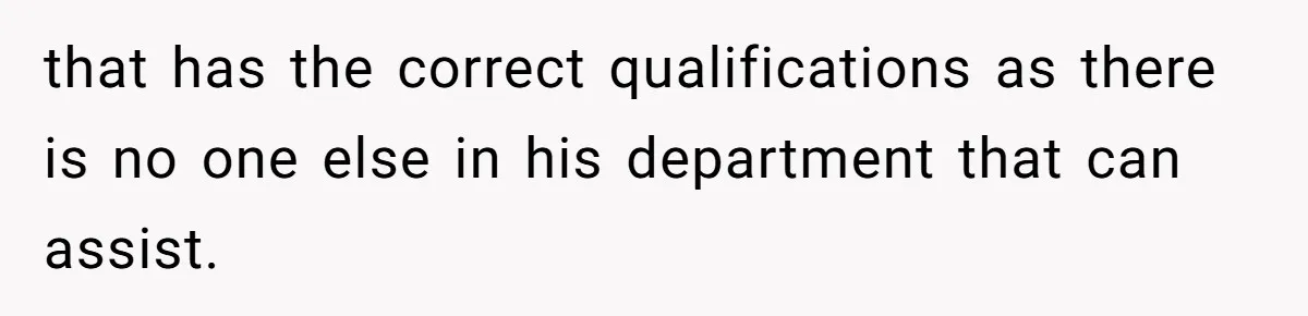that has the correct qualifications as there is no one else in his department that can assist.
