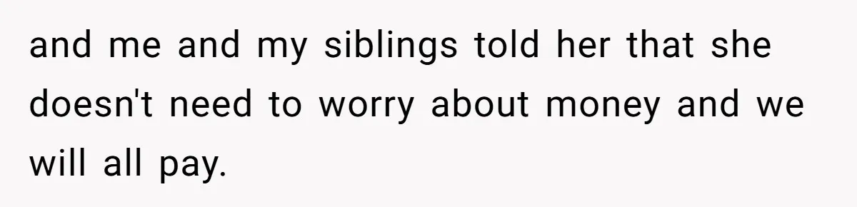 and me and my siblings told her that she doesn't need to worry about money and we will all pay.