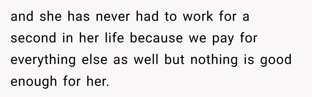 and she has never had to work for a second in her life because we pay for everything else as well but nothing is good enough for her.