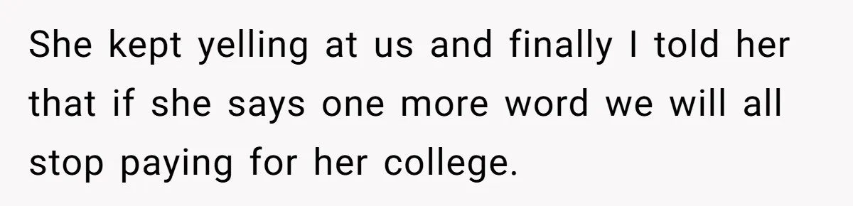 She kept yelling at us and finally I told her that if she says one more word we will all stop paying for her college.