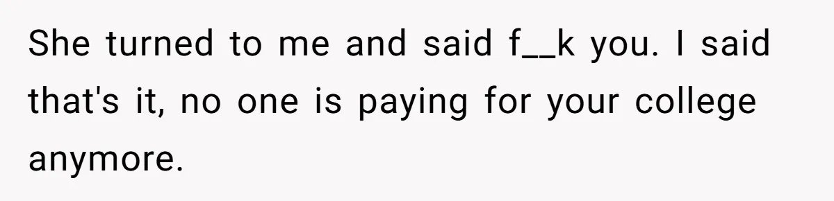 She turned to me and said f__k you. I said that's it, no one is paying for your college anymore.