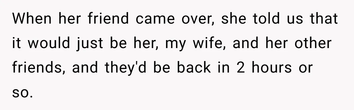 When her friend came over, she told us that it would just be her, my wife, and her other friends, and they'd be back in 2 hours or so.