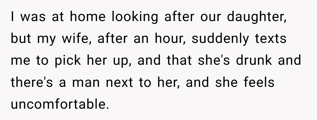 I was at home looking after our daughter, but my wife, after an hour, suddenly texts me to pick her up, and that she's drunk and there's a man next...