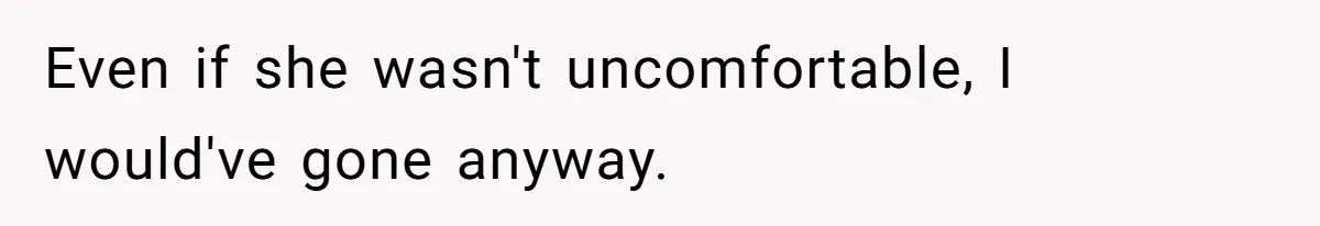 Even if she wasn't uncomfortable, I would've gone anyway.