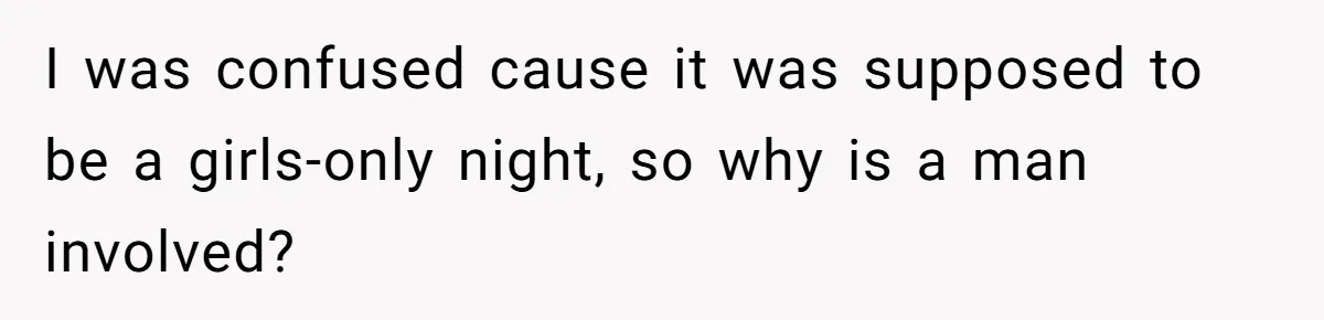 I was confused cause it was supposed to be a girls-only night, so why is a man involved?