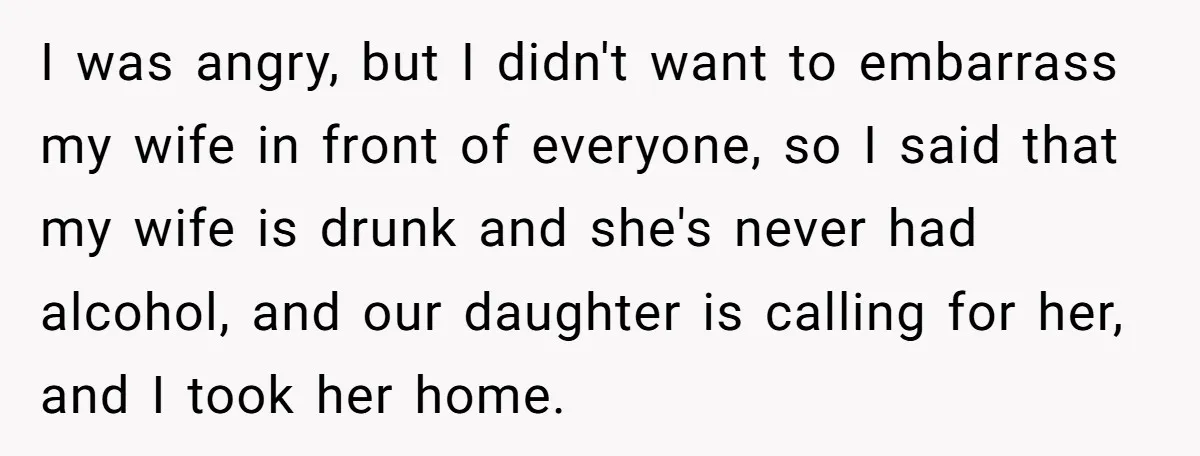 I was angry, but I didn't want to embarrass my wife in front of everyone, so I said that my wife is drunk and she's never had alcohol, and our...