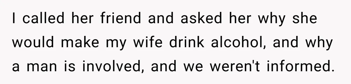 I called her friend and asked her why she would make my wife drink alcohol, and why a man is involved, and we weren't informed.
